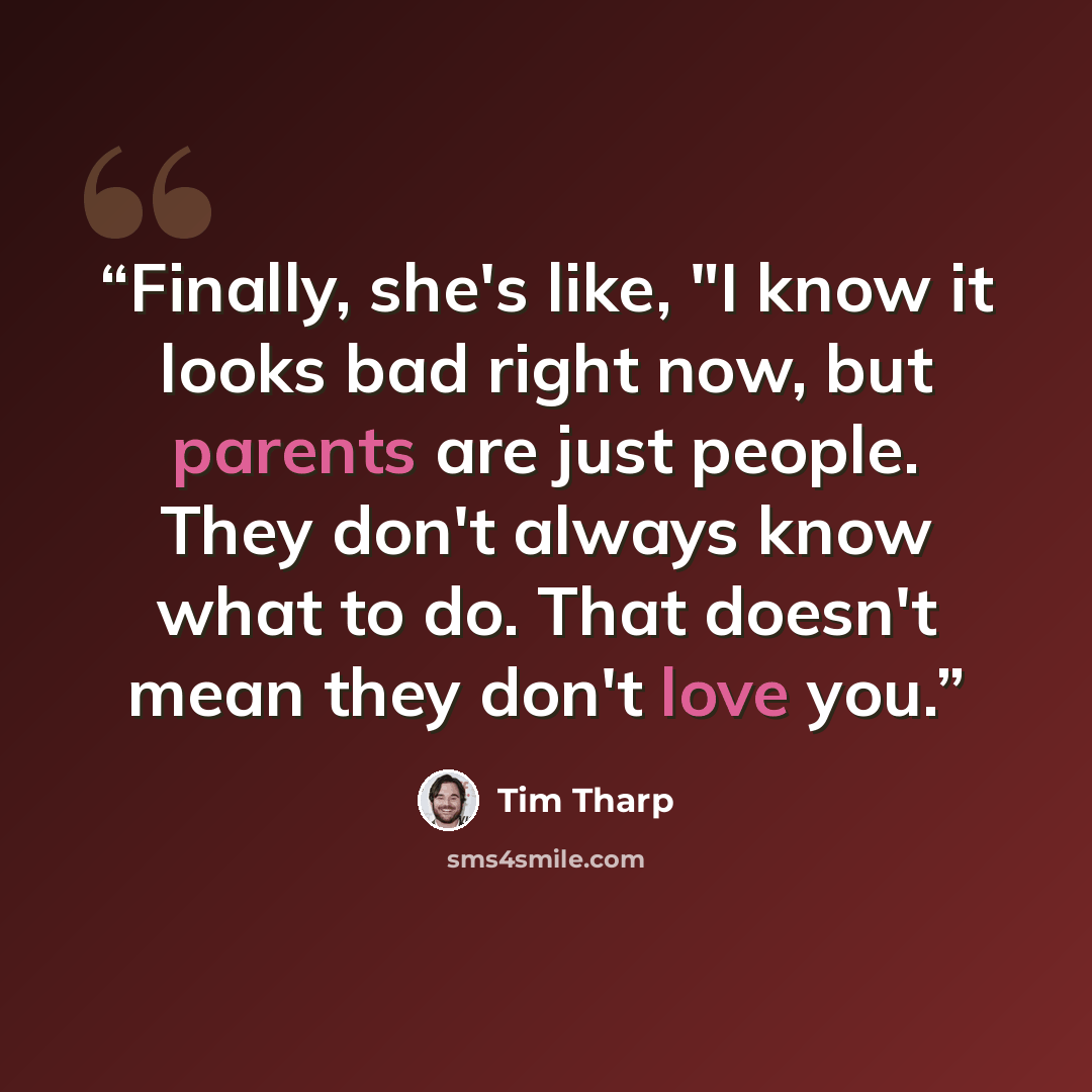 “Finally, she's like, "I know it looks bad right now, but parents are just people. They don't always know what to do. That doesn't mean they don't love you.” quote by Tim Tharp