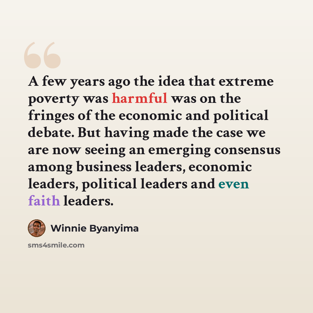 “A few years ago the idea that extreme poverty was harmful was on the fringes of the economic and political debate. But having made the case we are now seeing an emerging consensus among business leaders, economic leaders, political leaders and even faith leaders.” quote by Winnie Byanyima