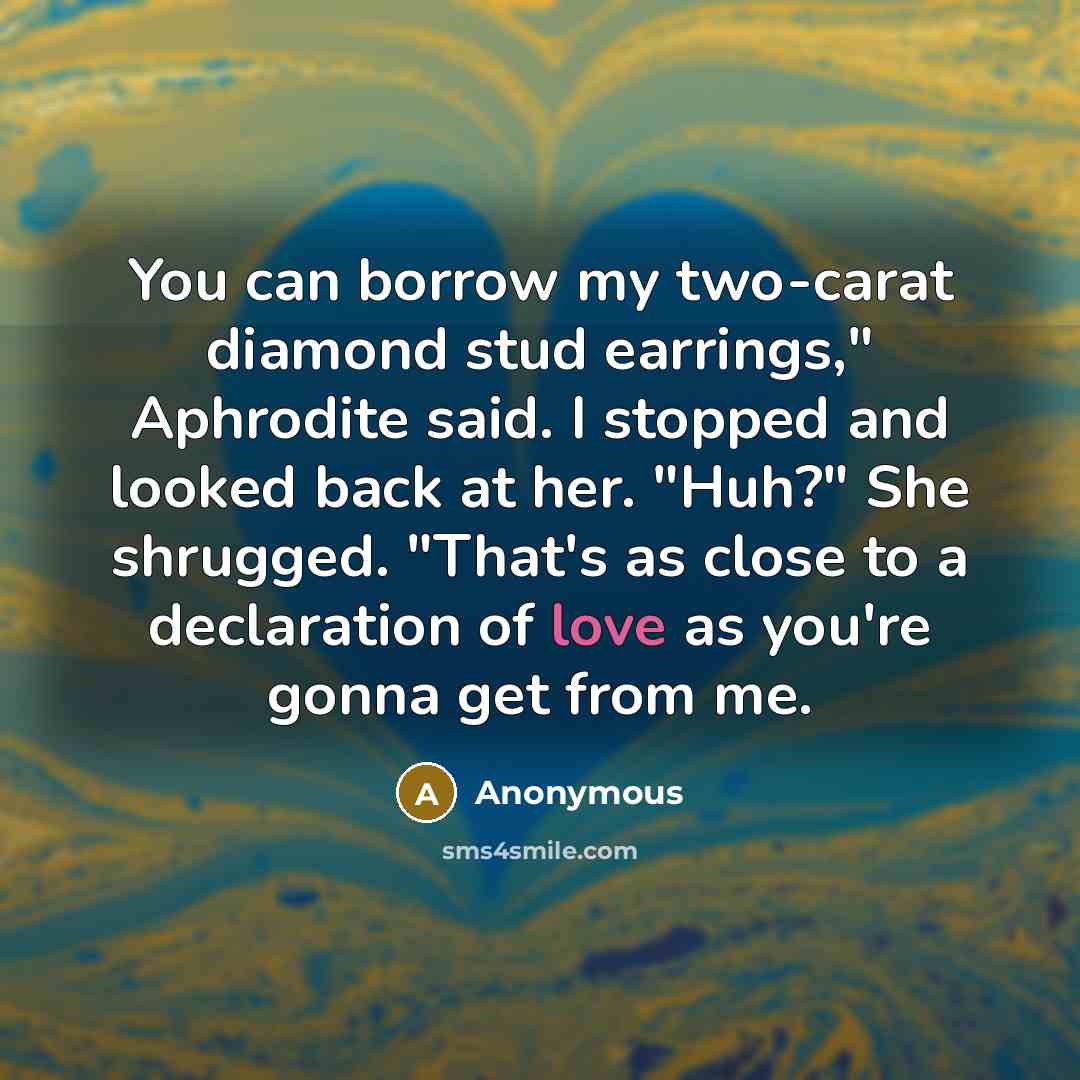 “You can borrow my two-carat diamond stud earrings," Aphrodite said. I stopped and looked back at her. "Huh?" She shrugged. "That's as close to a declaration of love as you're gonna get from me.” quote by Anonymous