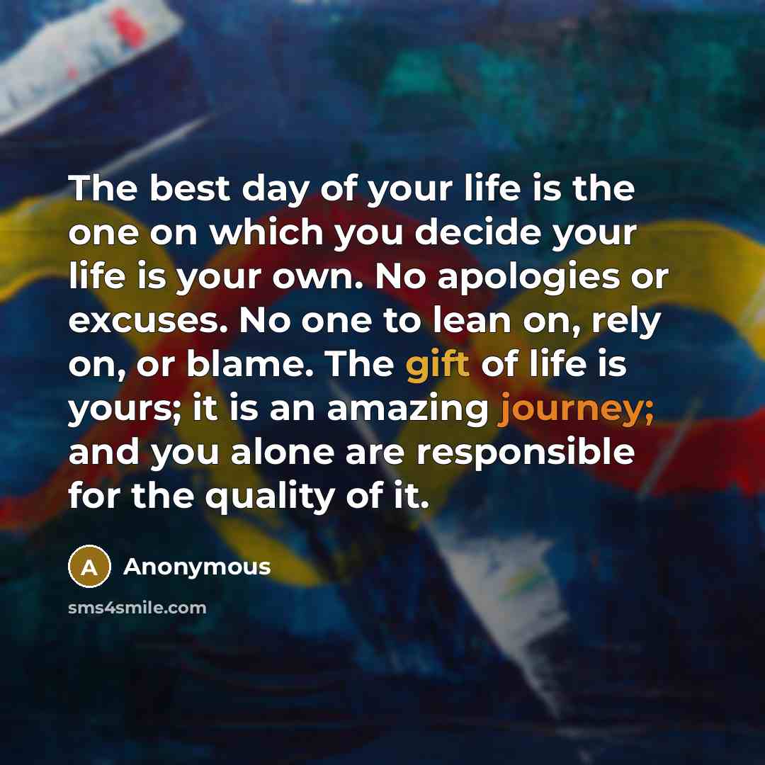 “The best day of your life is the one on which you decide your life is your own. No apologies or excuses. No one to lean on, rely on, or blame. The gift of life is yours; it is an amazing journey; and you alone are responsible for the quality of it.” quote by Anonymous