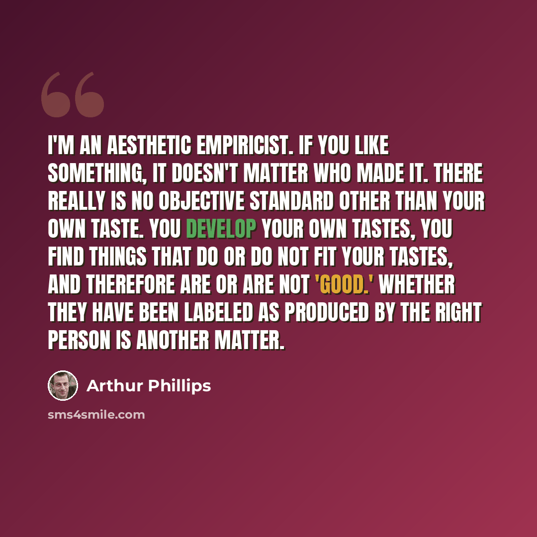 “I'm an aesthetic empiricist. If you like something, it doesn't matter who made it. There really is no objective standard other than your own taste. You develop your own tastes, you find things that do or do not fit your tastes, and therefore are or are not 'good.' Whether they have been labeled as…” quote by Arthur Phillips