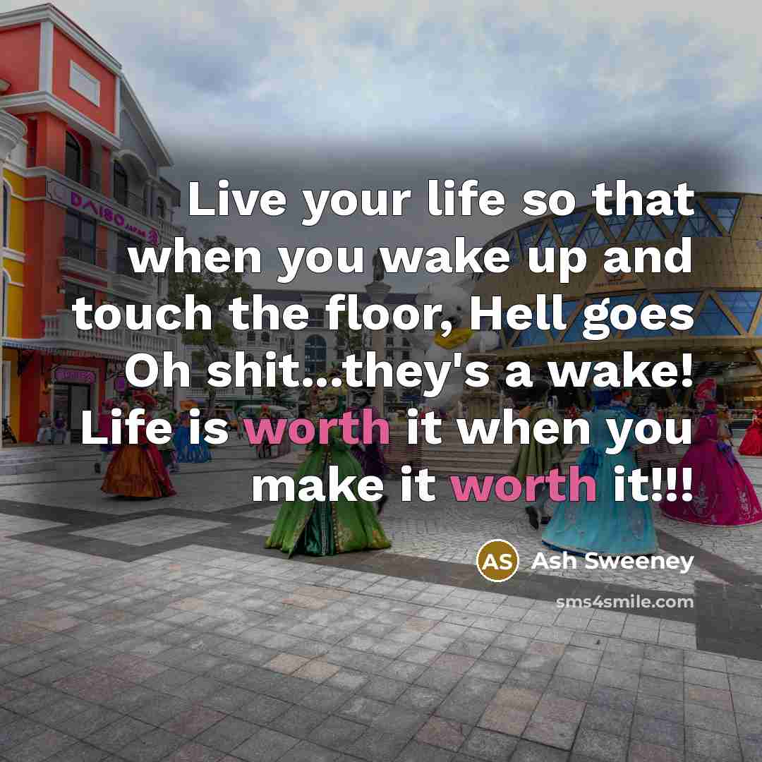“Live your life so that when you wake up and touch the floor, Hell goes Oh shit...they's a wake! Life is worth it when you make it worth it!!!” quote by Ash Sweeney
