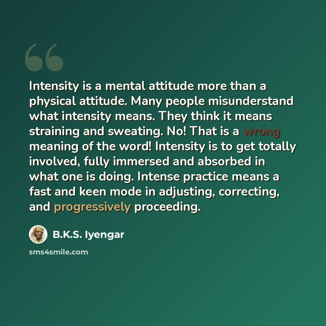 “Intensity is a mental attitude more than a physical attitude. Many people misunderstand what intensity means. They think it means straining and sweating. No! That is a wrong meaning of the word! Intensity is to get totally involved, fully immersed and absorbed in what one is doing. Intense…” quote by B.K.S. Iyengar
