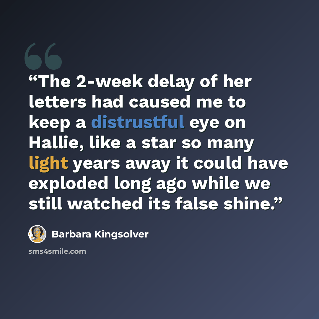 “The 2-week delay of her letters had caused me to keep a distrustful eye on Hallie, like a star so many light years away it could have exploded long ago while we still watched its false shine.” quote by Barbara Kingsolver