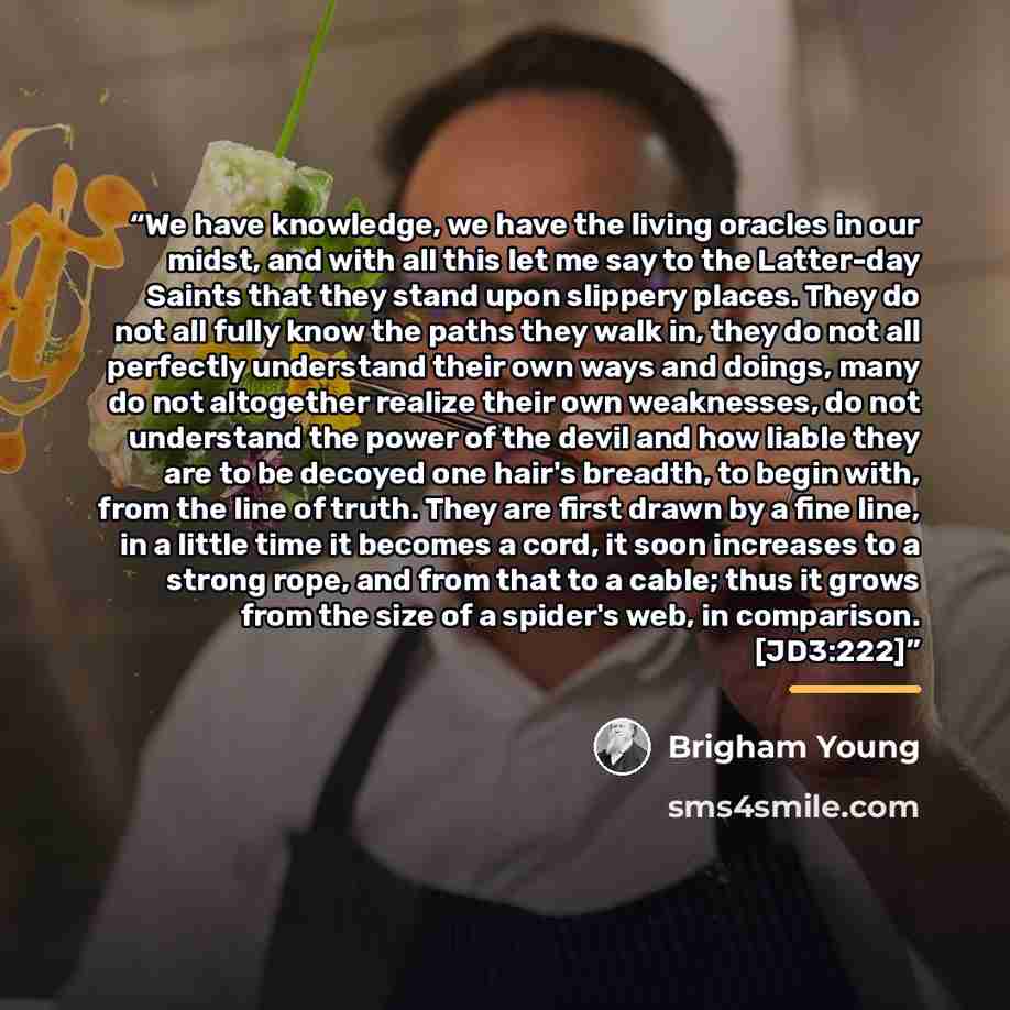 “We have knowledge, we have the living oracles in our midst, and with all this let me say to the Latter-day Saints that they stand upon slippery places. They do not all fully know the paths they walk in, they do not all perfectly understand their own ways and doings, many do not altogether realize…” quote by Brigham Young