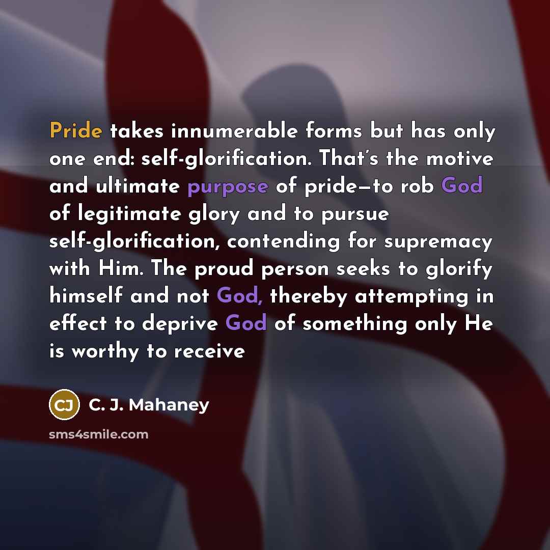 “Pride takes innumerable forms but has only one end: self-glorification. That’s the motive and ultimate purpose of pride—to rob God of legitimate glory and to pursue self-glorification, contending for supremacy with Him. The proud person seeks to glorify himself and not God, thereby attempting in…” quote by C. J. Mahaney