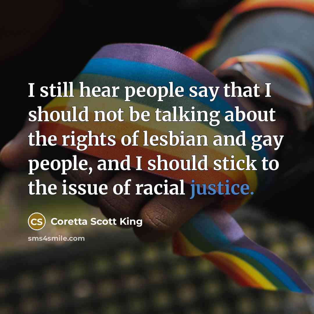 “I still hear people say that I should not be talking about the rights of lesbian and gay people, and I should stick to the issue of racial justice.” quote by Coretta Scott King
