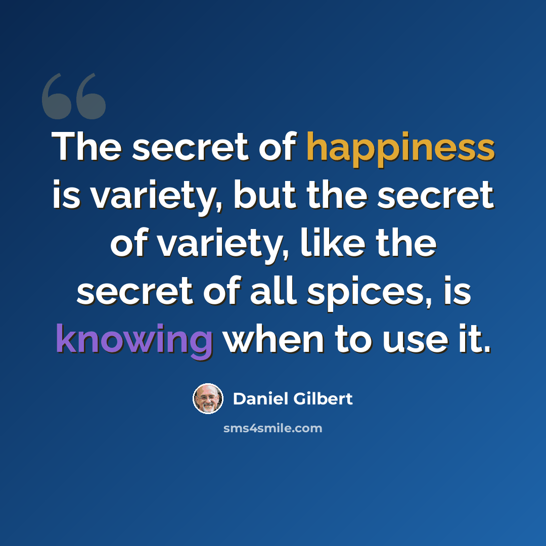 “The secret of happiness is variety, but the secret of variety, like the secret of all spices, is knowing when to use it.” quote by Daniel Gilbert