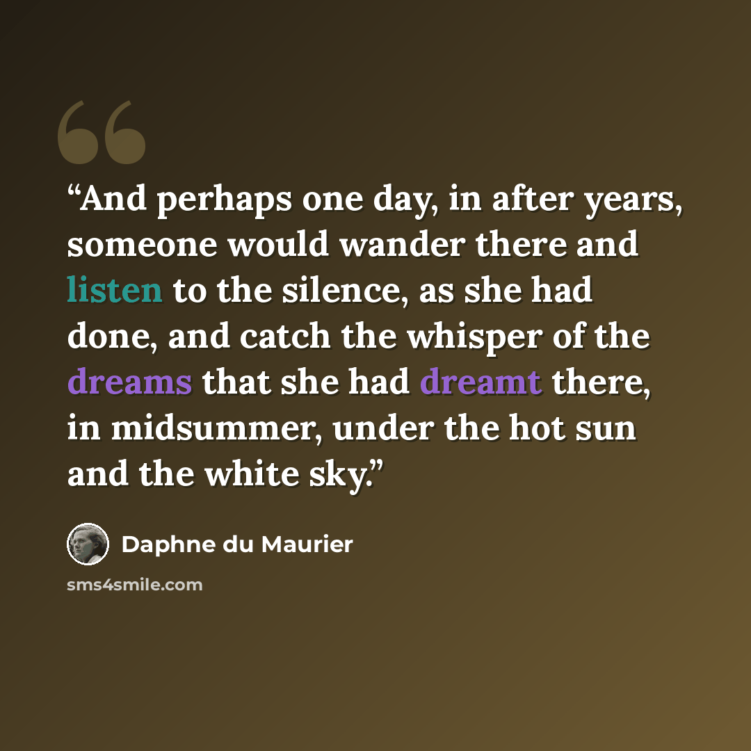 “And perhaps one day, in after years, someone would wander there and listen to the silence, as she had done, and catch the whisper of the dreams that she had dreamt there, in midsummer, under the hot sun and the white sky.” quote by Daphne du Maurier