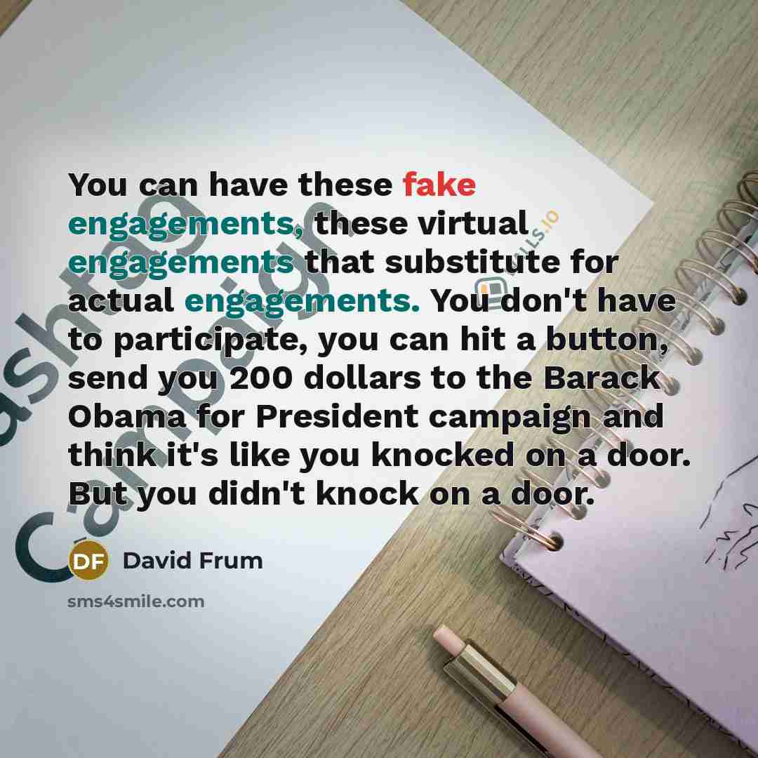 “You can have these fake engagements, these virtual engagements that substitute for actual engagements. You don't have to participate, you can hit a button, send you 200 dollars to the Barack Obama for President campaign and think it's like you knocked on a door. But you didn't knock on a door.” quote by David Frum
