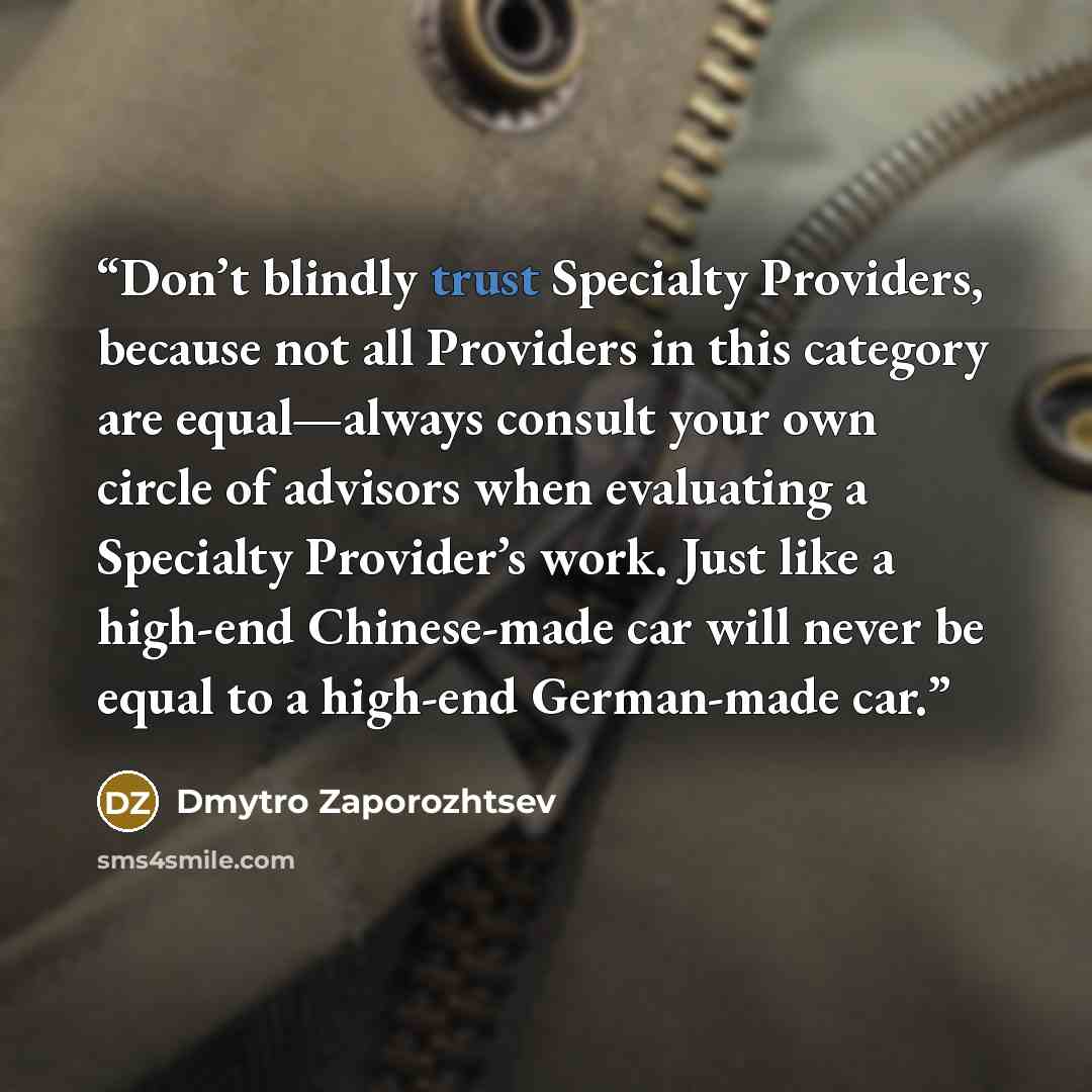 “Don’t blindly trust Specialty Providers, because not all Providers in this category are equal—always consult your own circle of advisors when evaluating a Specialty Provider’s work. Just like a high-end Chinese-made car will never be equal to a high-end German-made car.” quote by Dmytro Zaporozhtsev