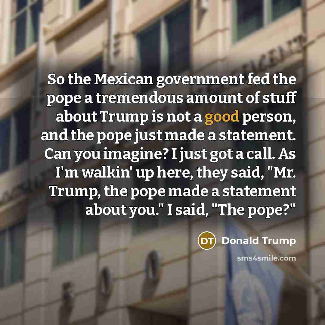 “So the Mexican government fed the pope a tremendous amount of stuff about Trump is not a good person, and the pope just made a statement. Can you imagine? I just got a call. As I'm walkin' up here, they said, "Mr. Trump, the pope made a statement about you." I said, "The pope?"” quote by Donald Trump