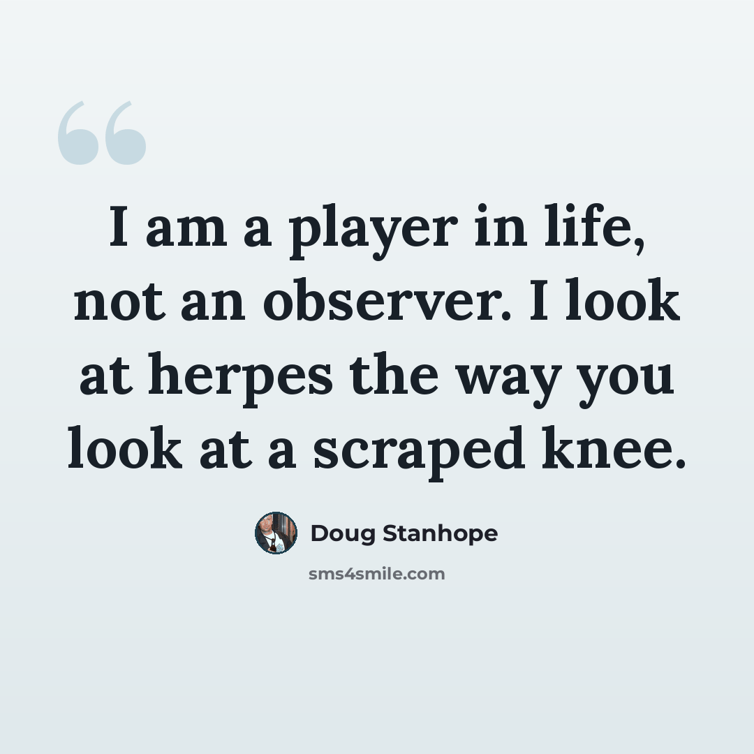 “I am a player in life, not an observer. I look at herpes the way you look at a scraped knee.” quote by Doug Stanhope