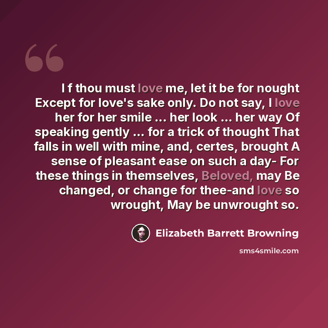 “I f thou must love me, let it be for nought Except for love's sake only. Do not say, I love her for her smile ... her look ... her way Of speaking gently ... for a trick of thought That falls in well with mine, and, certes, brought A sense of pleasant ease on such a day- For these things in…” quote by Elizabeth Barrett Browning