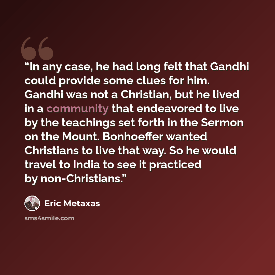“In any case, he had long felt that Gandhi could provide some clues for him. Gandhi was not a Christian, but he lived in a community that endeavored to live by the teachings set forth in the Sermon on the Mount. Bonhoeffer wanted Christians to live that way. So he would travel to India to see it…” quote by Eric Metaxas