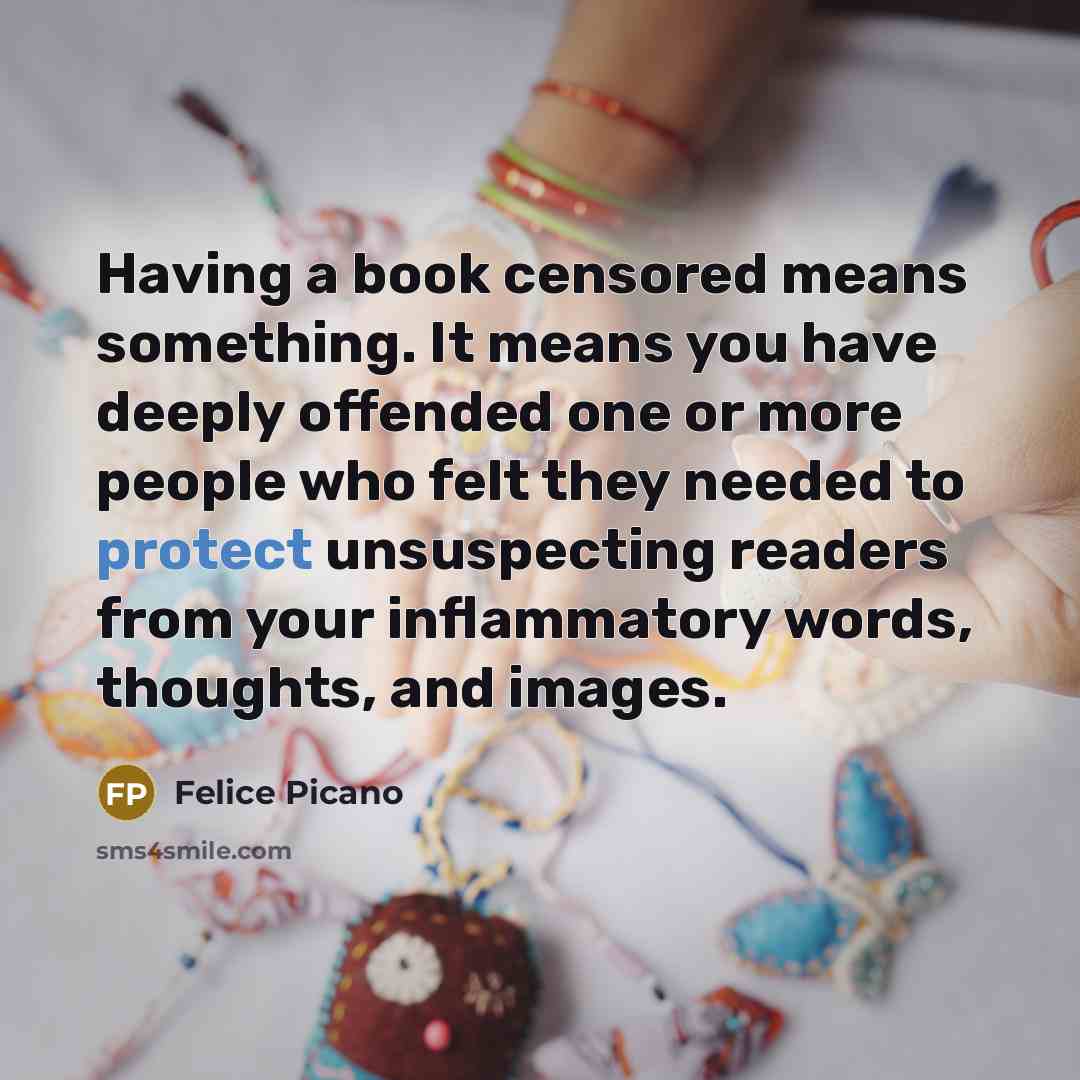 “Having a book censored means something. It means you have deeply offended one or more people who felt they needed to protect unsuspecting readers from your inflammatory words, thoughts, and images.” quote by Felice Picano