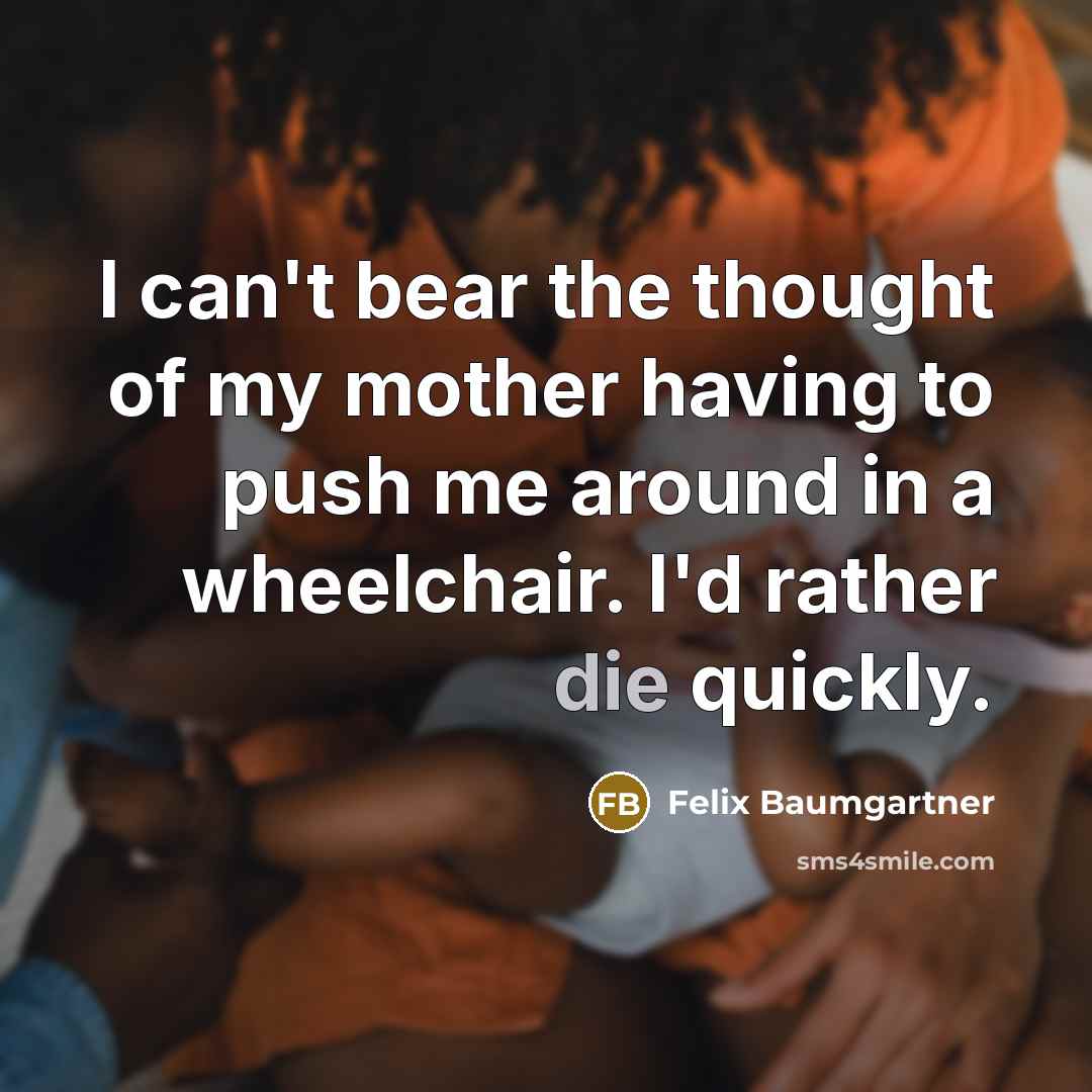 “I can't bear the thought of my mother having to push me around in a wheelchair. I'd rather die quickly.” quote by Felix Baumgartner