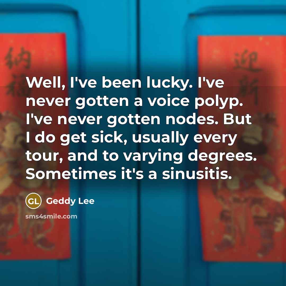 “Well, I've been lucky. I've never gotten a voice polyp. I've never gotten nodes. But I do get sick, usually every tour, and to varying degrees. Sometimes it's a sinusitis.” quote by Geddy Lee