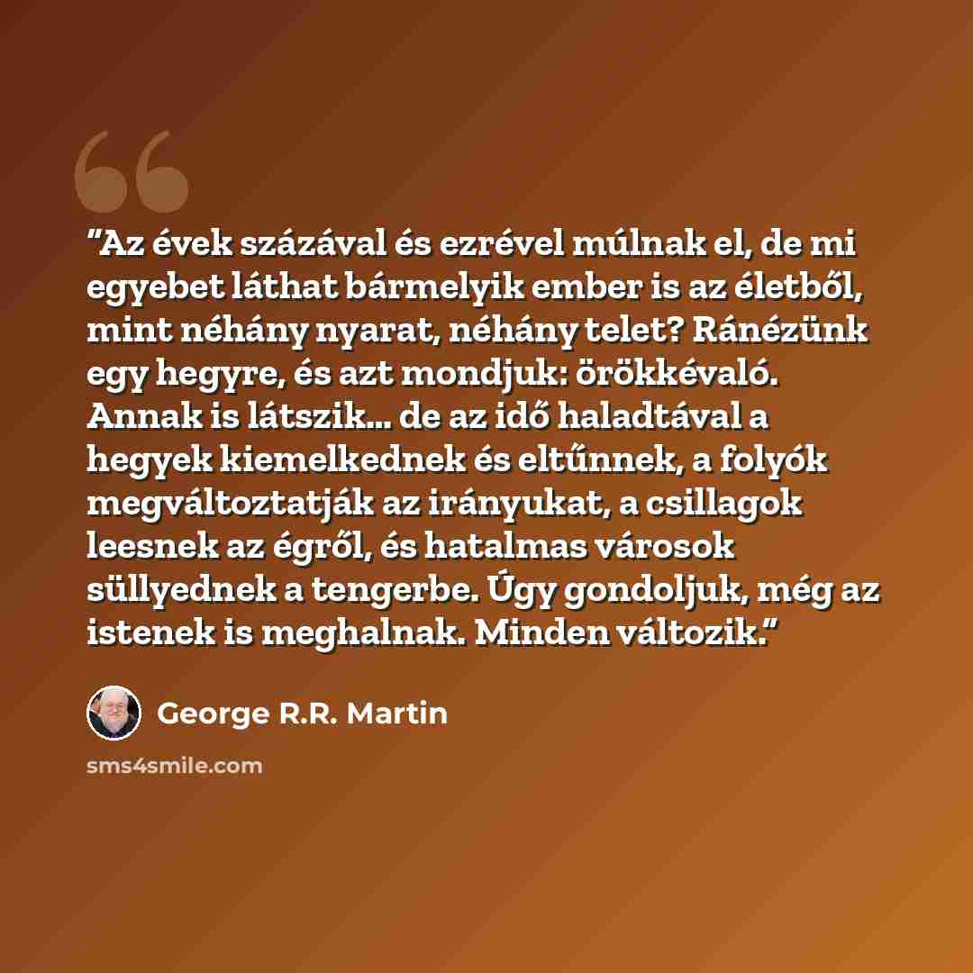 “Az évek százával és ezrével múlnak el, de mi egyebet láthat bármelyik ember is az életből, mint néhány nyarat, néhány telet? Ránézünk egy hegyre, és azt mondjuk: örökkévaló. Annak is látszik… de az idő haladtával a hegyek kiemelkednek és eltűnnek, a folyók megváltoztatják az irányukat, a csillagok…” quote by George R.R. Martin