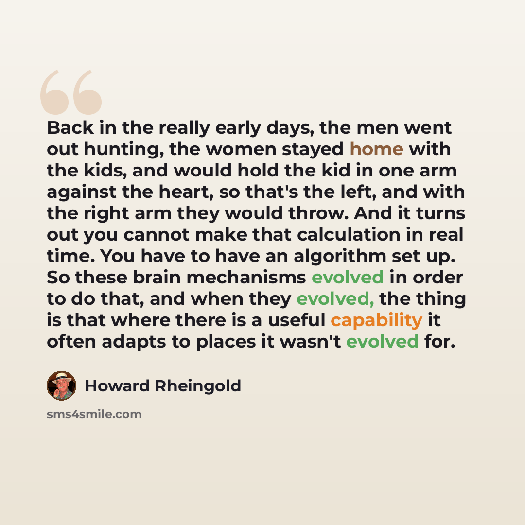 “Back in the really early days, the men went out hunting, the women stayed home with the kids, and would hold the kid in one arm against the heart, so that's the left, and with the right arm they would throw. And it turns out you cannot make that calculation in real time. You have to have an…” quote by Howard Rheingold