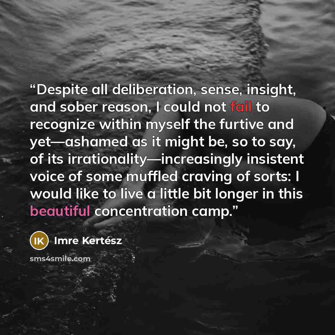 “Despite all deliberation, sense, insight, and sober reason, I could not fail to recognize within myself the furtive and yet—ashamed as it might be, so to say, of its irrationality—increasingly insistent voice of some muffled craving of sorts: I would like to live a little bit longer in this…” quote by Imre Kertész