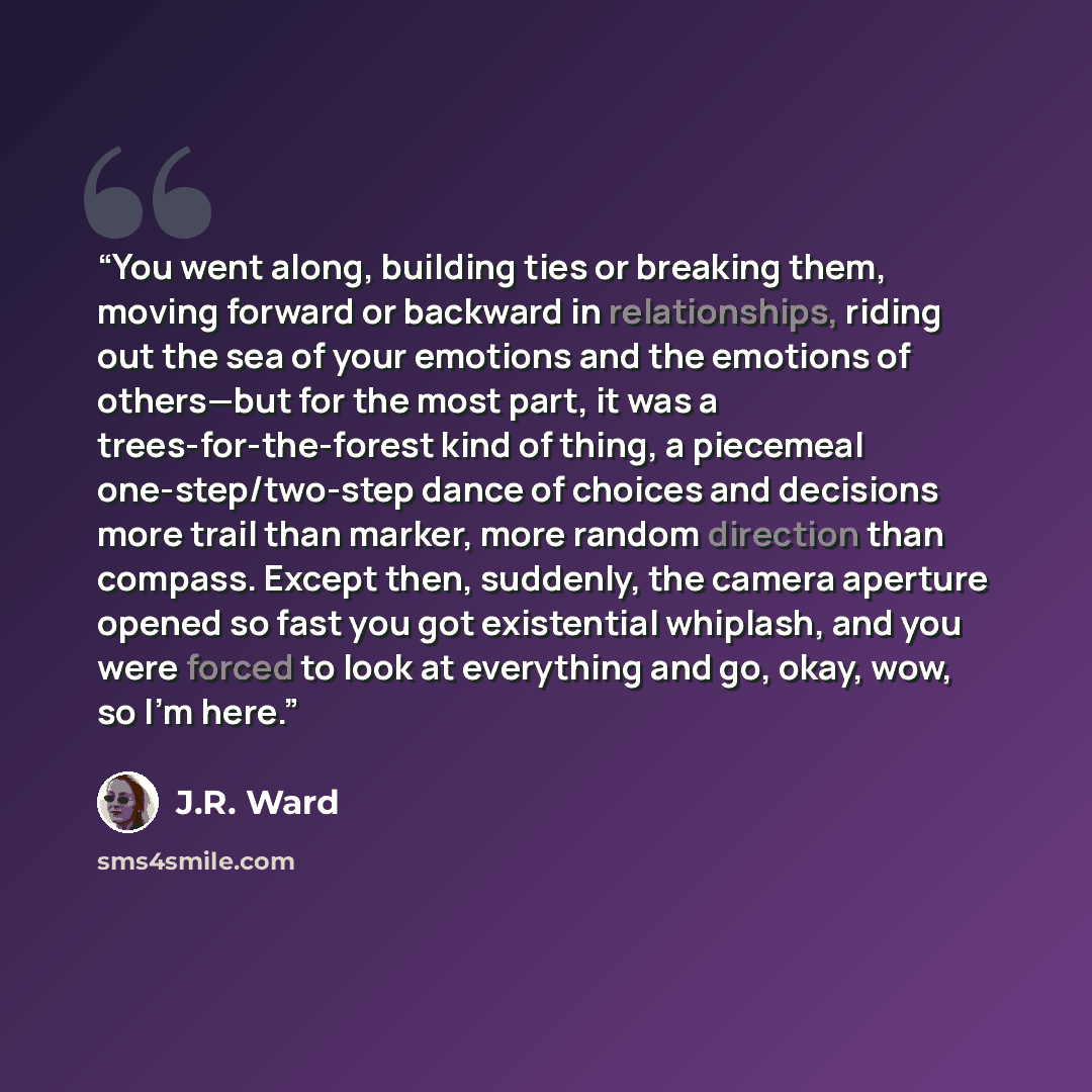 “You went along, building ties or breaking them, moving forward or backward in relationships, riding out the sea of your emotions and the emotions of others—but for the most part, it was a trees-for-the-forest kind of thing, a piecemeal one-step/two-step dance of choices and decisions more trail…” quote by J.R. Ward
