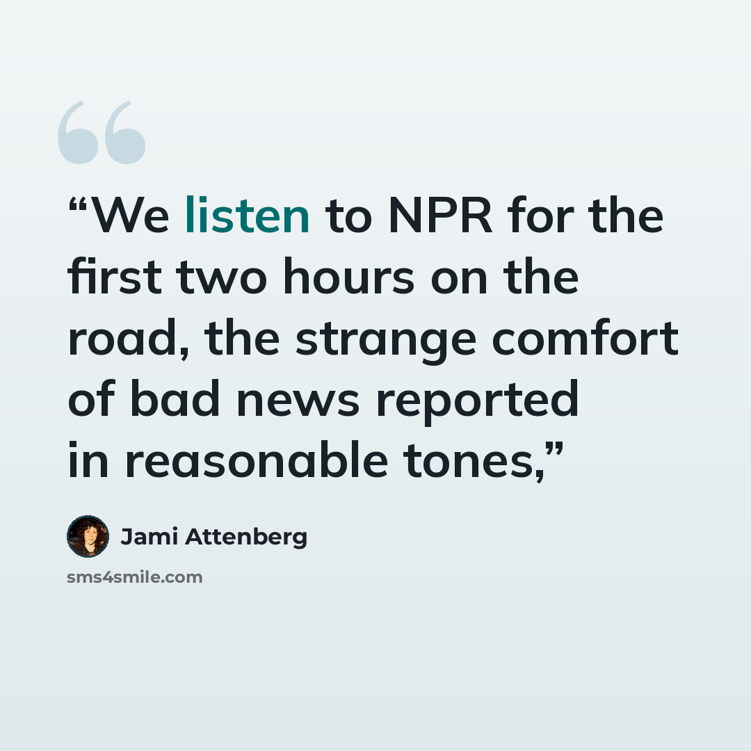 “We listen to NPR for the first two hours on the road, the strange comfort of bad news reported in reasonable tones,” quote by Jami Attenberg