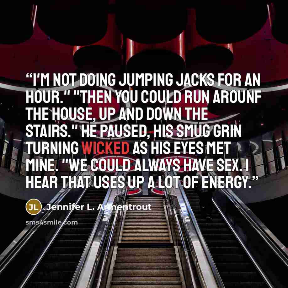 “I'm not doing jumping jacks for an hour." "Then you could run arounf the house, up and down the stairs." He paused, his smug grin turning wicked as his eyes met mine. "We could always have sex. I hear that uses up a lot of energy.” quote by Jennifer L. Armentrout
