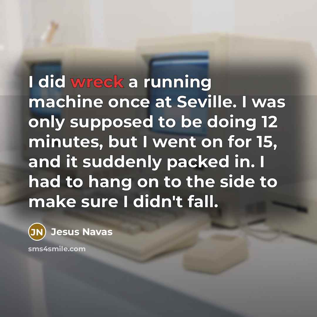 “I did wreck a running machine once at Seville. I was only supposed to be doing 12 minutes, but I went on for 15, and it suddenly packed in. I had to hang on to the side to make sure I didn't fall.” quote by Jesus Navas