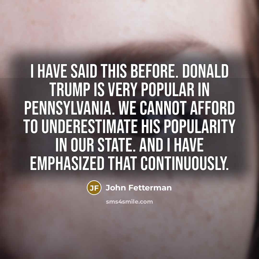 “I have said this before. Donald Trump is very popular in Pennsylvania. We cannot afford to underestimate his popularity in our state. And I have emphasized that continuously.” quote by John Fetterman