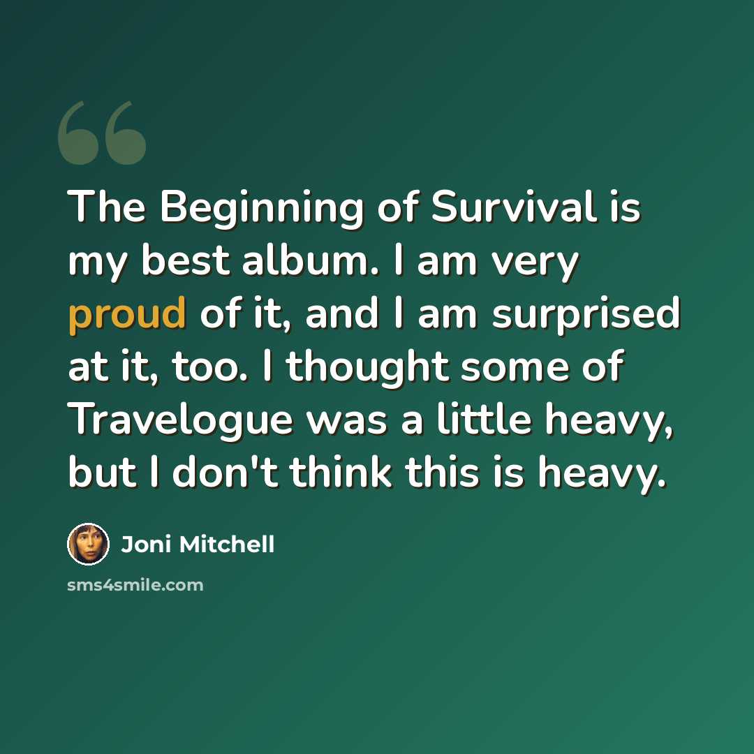 “The Beginning of Survival is my best album. I am very proud of it, and I am surprised at it, too. I thought some of Travelogue was a little heavy, but I don't think this is heavy.” quote by Joni Mitchell