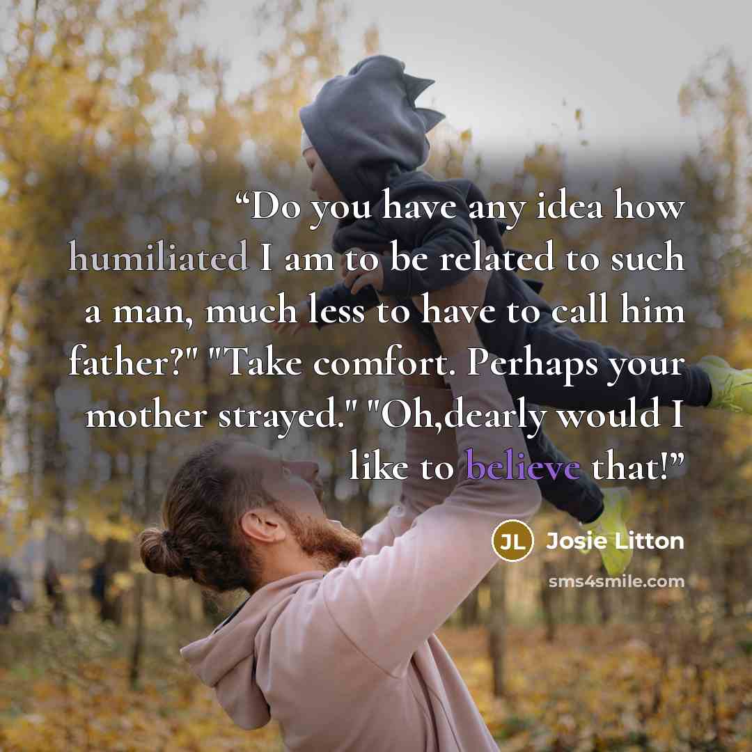 “Do you have any idea how humiliated I am to be related to such a man, much less to have to call him father?" "Take comfort. Perhaps your mother strayed." "Oh,dearly would I like to believe that!” quote by Josie Litton