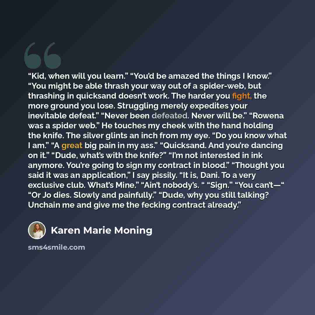 “Kid, when will you learn.” “You’d be amazed the things I know.” “You might be able thrash your way out of a spider-web, but thrashing in quicksand doesn’t work. The harder you fight, the more ground you lose. Struggling merely expedites your inevitable defeat.” “Never been defeated. Never will…” quote by Karen Marie Moning