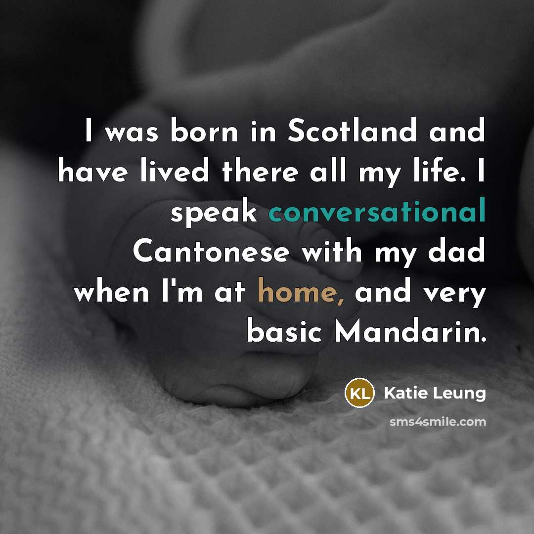 “I was born in Scotland and have lived there all my life. I speak conversational Cantonese with my dad when I'm at home, and very basic Mandarin.” quote by Katie Leung