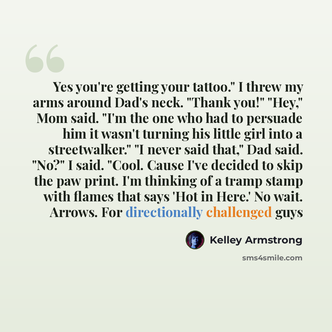“Yes you're getting your tattoo." I threw my arms around Dad's neck. "Thank you!" "Hey," Mom said. "I'm the one who had to persuade him it wasn't turning his little girl into a streetwalker." "I never said that," Dad said. "No?" I said. "Cool. Cause I've decided to skip the paw print. I'm thinking…” quote by Kelley Armstrong