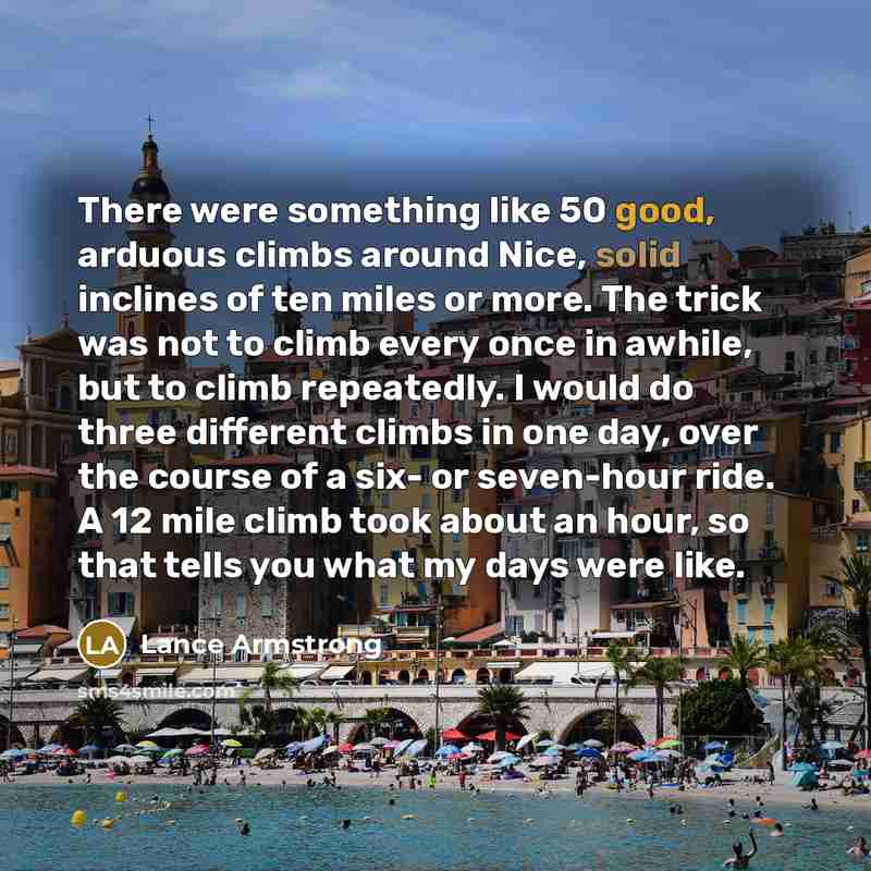 “There were something like 50 good, arduous climbs around Nice, solid inclines of ten miles or more. The trick was not to climb every once in awhile, but to climb repeatedly. I would do three different climbs in one day, over the course of a six- or seven-hour ride. A 12 mile climb took about an…” quote by Lance Armstrong