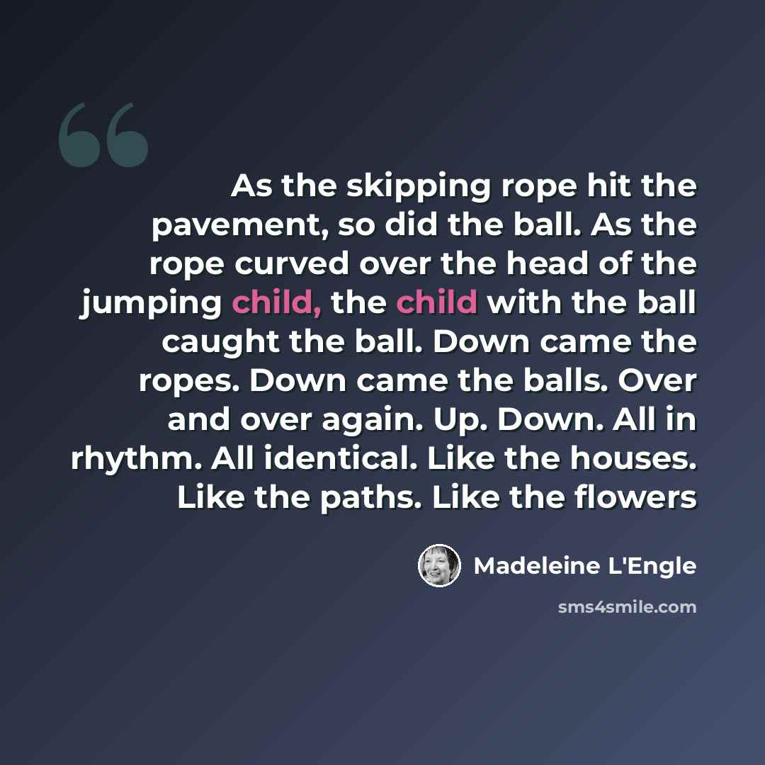 “As the skipping rope hit the pavement, so did the ball. As the rope curved over the head of the jumping child, the child with the ball caught the ball. Down came the ropes. Down came the balls. Over and over again. Up. Down. All in rhythm. All identical. Like the houses. Like the paths. Like the…” quote by Madeleine L'Engle