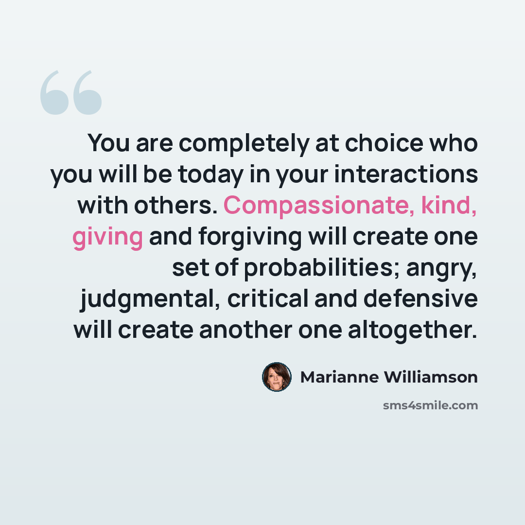 “You are completely at choice who you will be today in your interactions with others. Compassionate, kind, giving and forgiving will create one set of probabilities; angry, judgmental, critical and defensive will create another one altogether.” quote by Marianne Williamson
