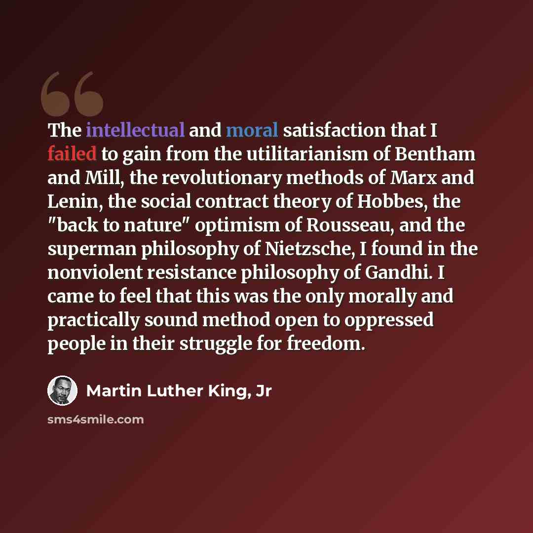 “The intellectual and moral satisfaction that I failed to gain from the utilitarianism of Bentham and Mill, the revolutionary methods of Marx and Lenin, the social contract theory of Hobbes, the "back to nature" optimism of Rousseau, and the superman philosophy of Nietzsche, I found in the…” quote by Martin Luther King, Jr
