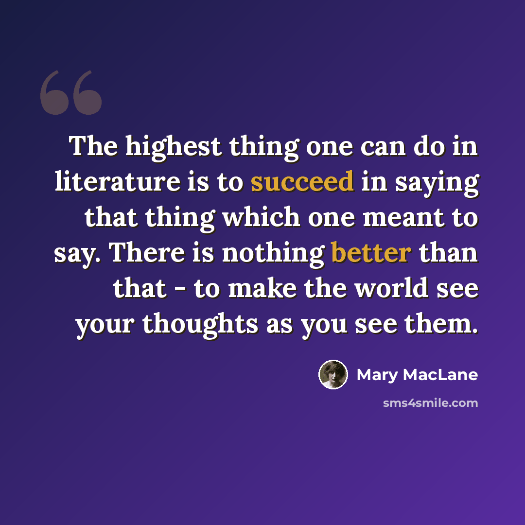 “The highest thing one can do in literature is to succeed in saying that thing which one meant to say. There is nothing better than that - to make the world see your thoughts as you see them.” quote by Mary MacLane