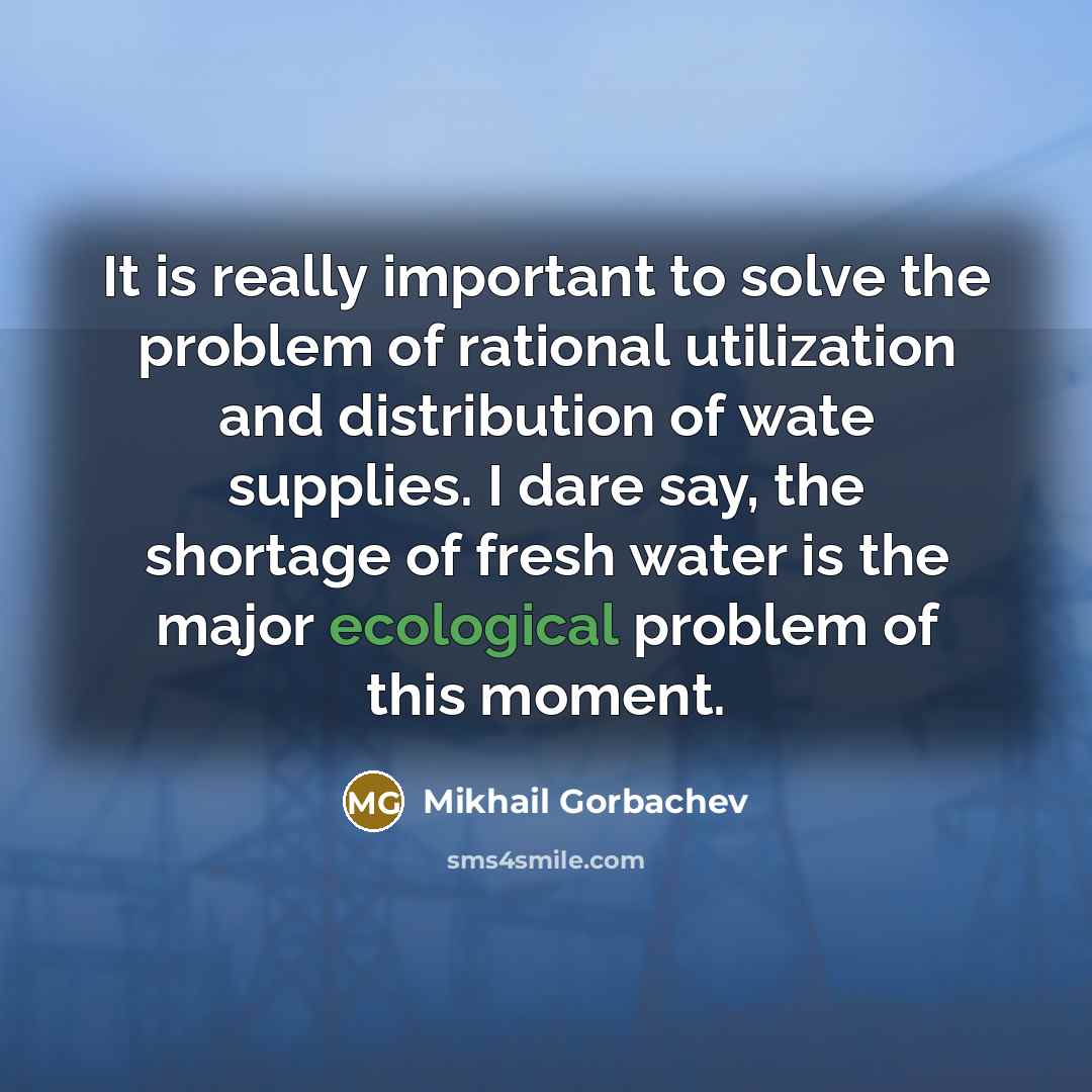 “It is really important to solve the problem of rational utilization and distribution of wate supplies. I dare say, the shortage of fresh water is the major ecological problem of this moment.” quote by Mikhail Gorbachev