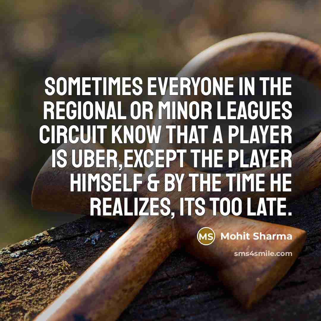 “Sometimes everyone in the regional or minor leagues circuit know that a player is UBER,except the player himself & by the time he realizes, its too late.” quote by Mohit Sharma