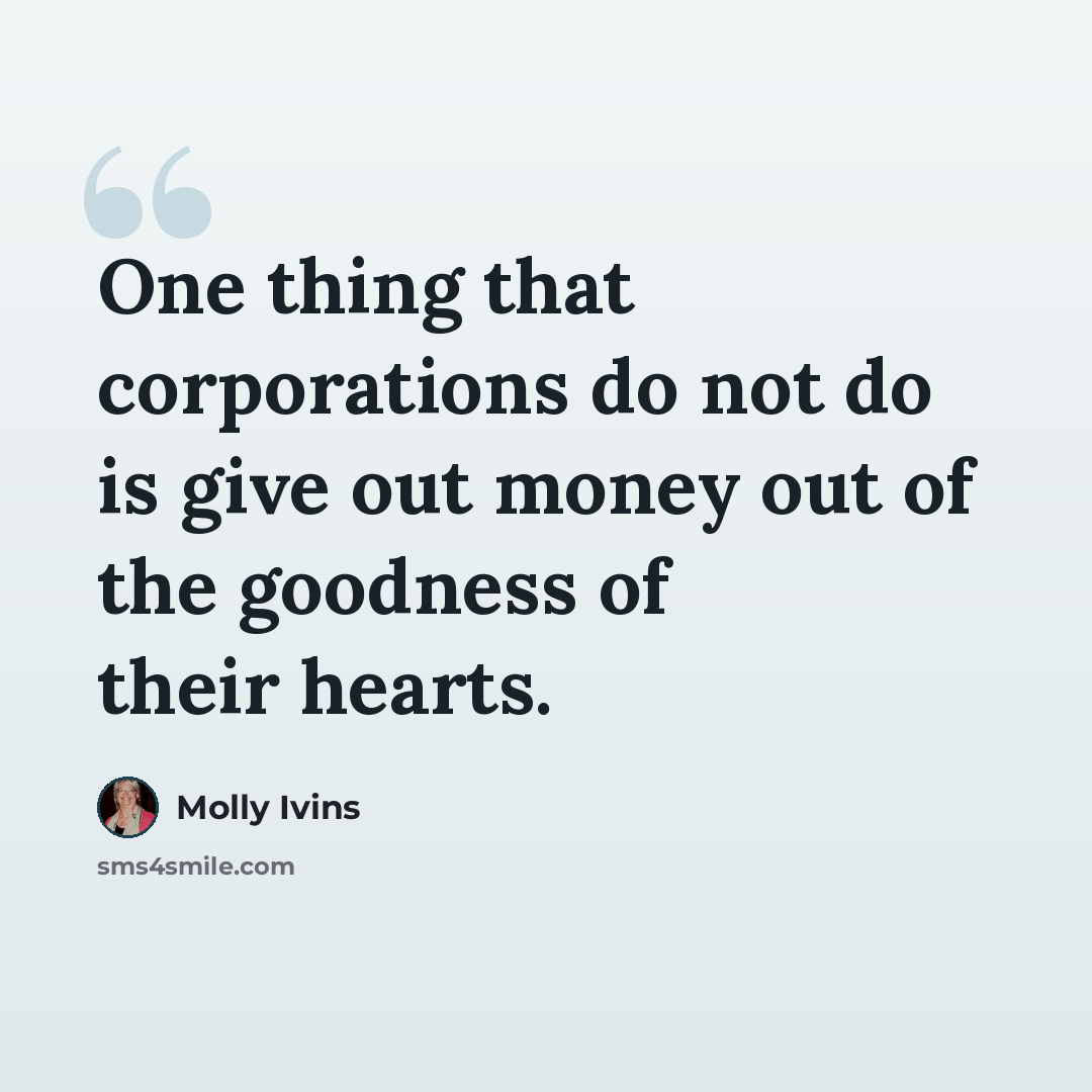 “One thing that corporations do not do is give out money out of the goodness of their hearts.” quote by Molly Ivins