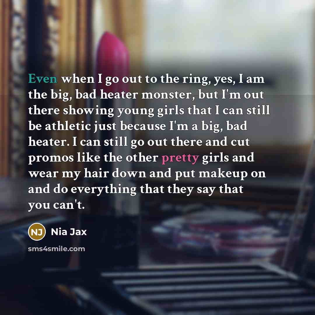 “Even when I go out to the ring, yes, I am the big, bad heater monster, but I'm out there showing young girls that I can still be athletic just because I'm a big, bad heater. I can still go out there and cut promos like the other pretty girls and wear my hair down and put makeup on and do…” quote by Nia Jax