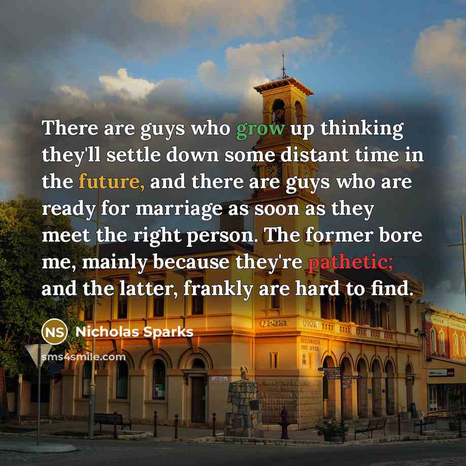 “There are guys who grow up thinking they'll settle down some distant time in the future, and there are guys who are ready for marriage as soon as they meet the right person. The former bore me, mainly because they're pathetic; and the latter, frankly are hard to find.” quote by Nicholas Sparks