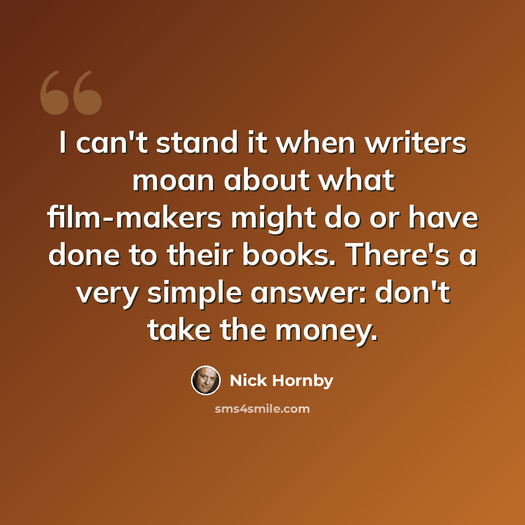 “I can't stand it when writers moan about what film-makers might do or have done to their books. There's a very simple answer: don't take the money.” quote by Nick Hornby