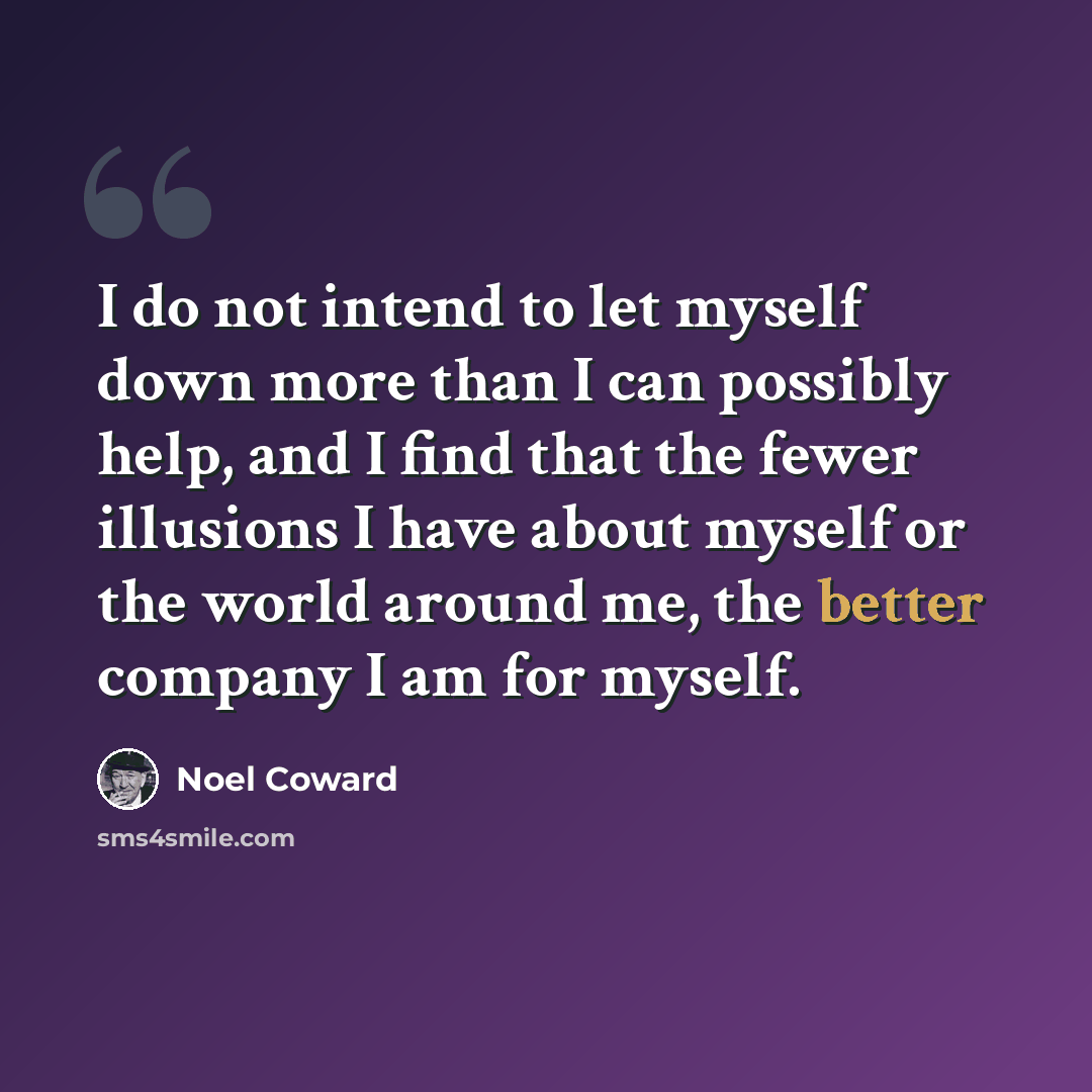 “I do not intend to let myself down more than I can possibly help, and I find that the fewer illusions I have about myself or the world around me, the better company I am for myself.” quote by Noel Coward