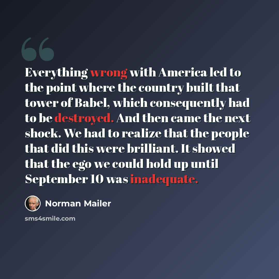 “Everything wrong with America led to the point where the country built that tower of Babel, which consequently had to be destroyed. And then came the next shock. We had to realize that the people that did this were brilliant. It showed that the ego we could hold up until September 10 was inadequate.” quote by Norman Mailer