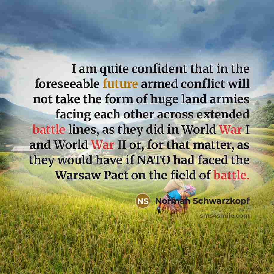 “I am quite confident that in the foreseeable future armed conflict will not take the form of huge land armies facing each other across extended battle lines, as they did in World War I and World War II or, for that matter, as they would have if NATO had faced the Warsaw Pact on the field of battle.” quote by Norman Schwarzkopf