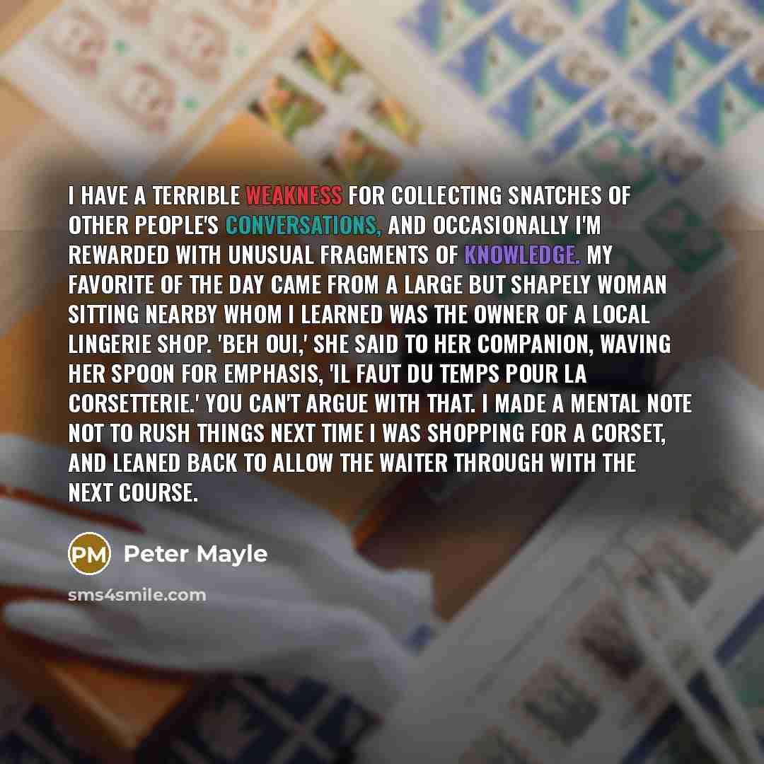 “I have a terrible weakness for collecting snatches of other people's conversations, and occasionally I'm rewarded with unusual fragments of knowledge. My favorite of the day came from a large but shapely woman sitting nearby whom I learned was the owner of a local lingerie shop. 'Beh oui,' she…” quote by Peter Mayle